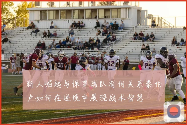 新人崛起与保罗离队有何关系泰伦卢如何在逆境中展现战术智慧
