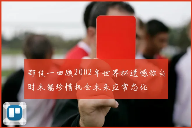 邵佳一回顾2002年世界杯遗憾称当时未能珍惜机会未来应常态化