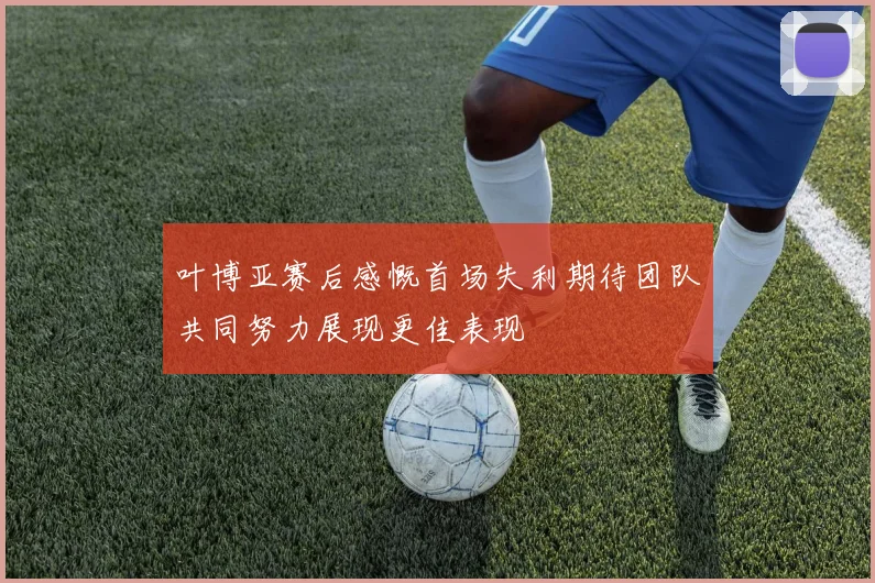 叶博亚赛后感慨首场失利期待团队共同努力展现更佳表现