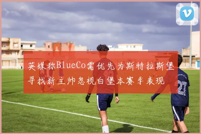 英媒称BlueCo需优先为斯特拉斯堡寻找新主帅忽视白堡本赛季表现