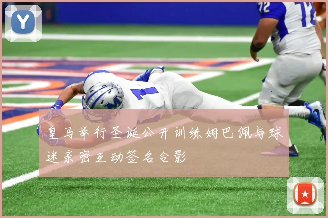 皇马举行圣诞公开训练姆巴佩与球迷亲密互动签名合影