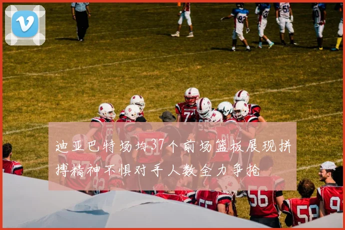 迪亚巴特场均37个前场篮板展现拼搏精神不惧对手人数全力争抢
