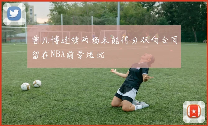 曾凡博连续两场未能得分双向合同留在NBA前景堪忧