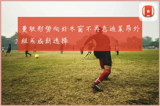 曼联形势向好冬窗不再急迫莱昂外租或成新选择
