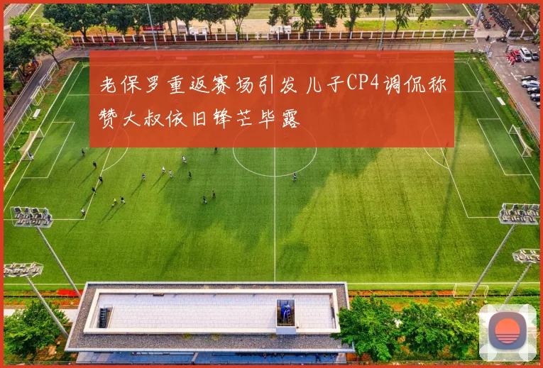 老保罗重返赛场引发儿子CP4调侃称赞大叔依旧锋芒毕露