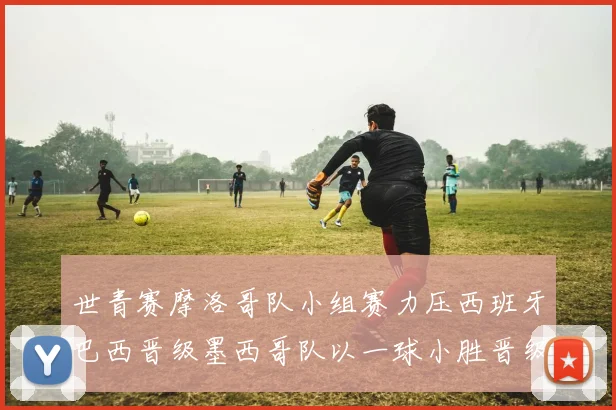 世青赛摩洛哥队小组赛力压西班牙巴西晋级墨西哥队以一球小胜晋级决赛阶段