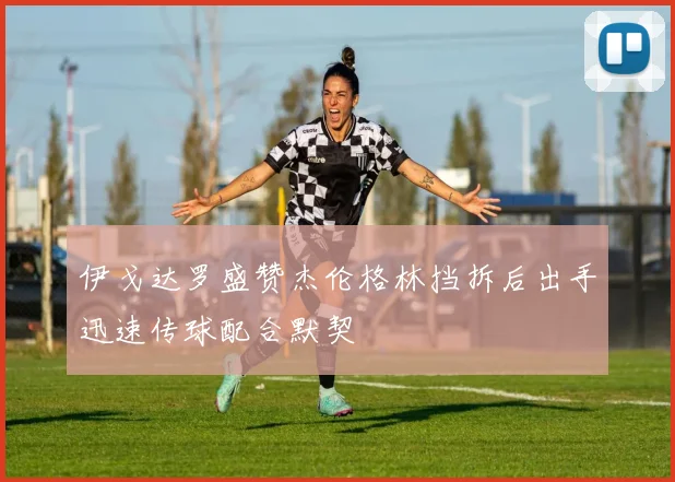 伊戈达罗盛赞杰伦格林挡拆后出手迅速传球配合默契