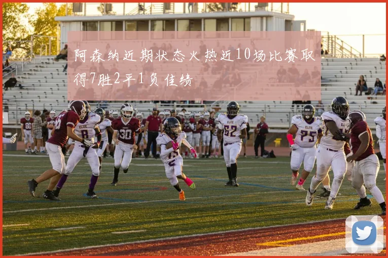 阿森纳近期状态火热近10场比赛取得7胜2平1负佳绩