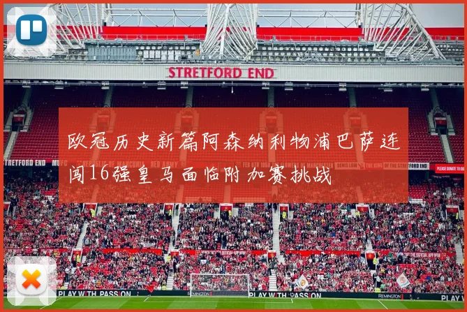 欧冠历史新篇阿森纳利物浦巴萨连闯16强皇马面临附加赛挑战