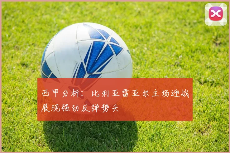 西甲分析：比利亚雷亚尔主场迎战展现强劲反弹势头