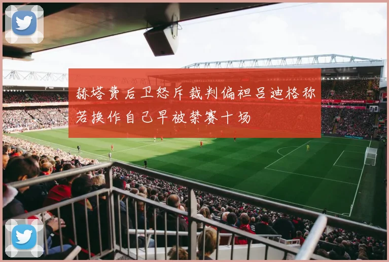 赫塔费后卫怒斥裁判偏袒吕迪格称若换作自己早被禁赛十场