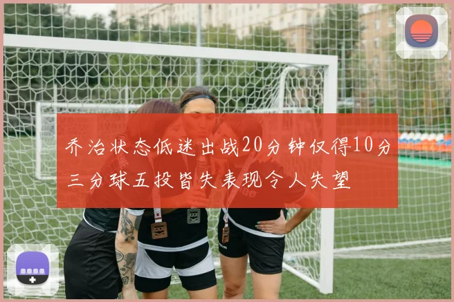 乔治状态低迷出战20分钟仅得10分三分球五投皆失表现令人失望