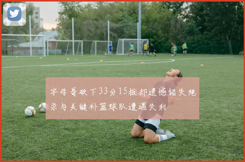 字母哥砍下33分15板却遗憾错失绝杀与关键补篮球队遭遇失利