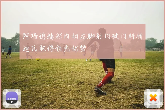 阿玛德精彩内切左脚射门破门科特迪瓦取得领先优势