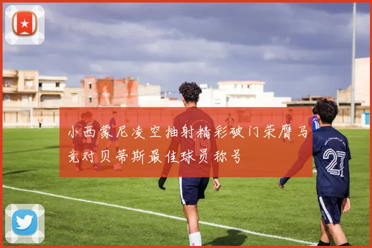 小西蒙尼凌空抽射精彩破门荣膺马竞对贝蒂斯最佳球员称号