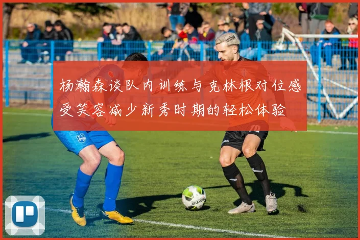 杨瀚森谈队内训练与克林根对位感受笑容减少新秀时期的轻松体验