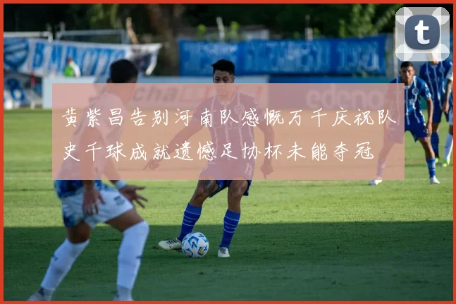 黄紫昌告别河南队感慨万千庆祝队史千球成就遗憾足协杯未能夺冠