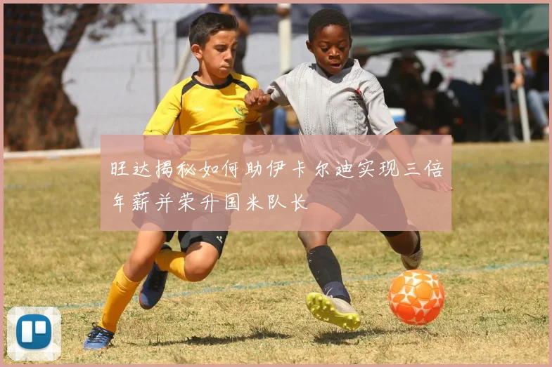 旺达揭秘如何助伊卡尔迪实现三倍年薪并荣升国米队长