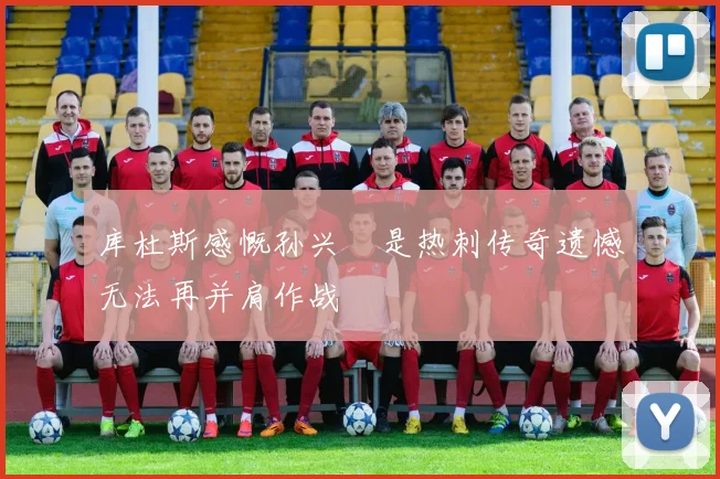 库杜斯感慨孙兴慜是热刺传奇遗憾无法再并肩作战