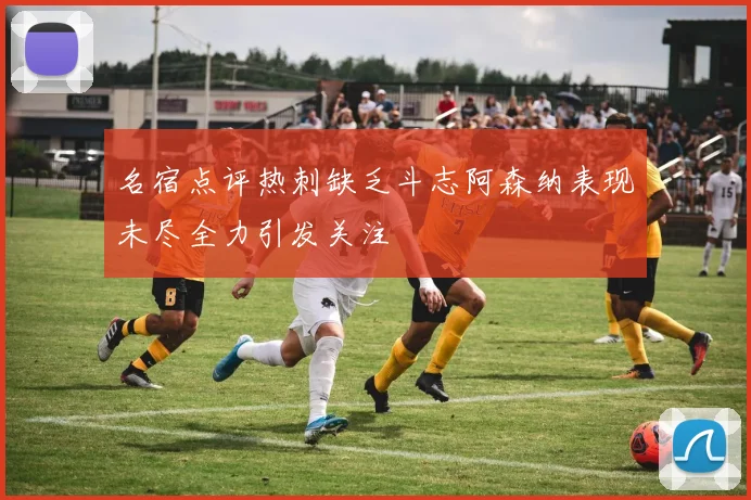名宿点评热刺缺乏斗志阿森纳表现未尽全力引发关注