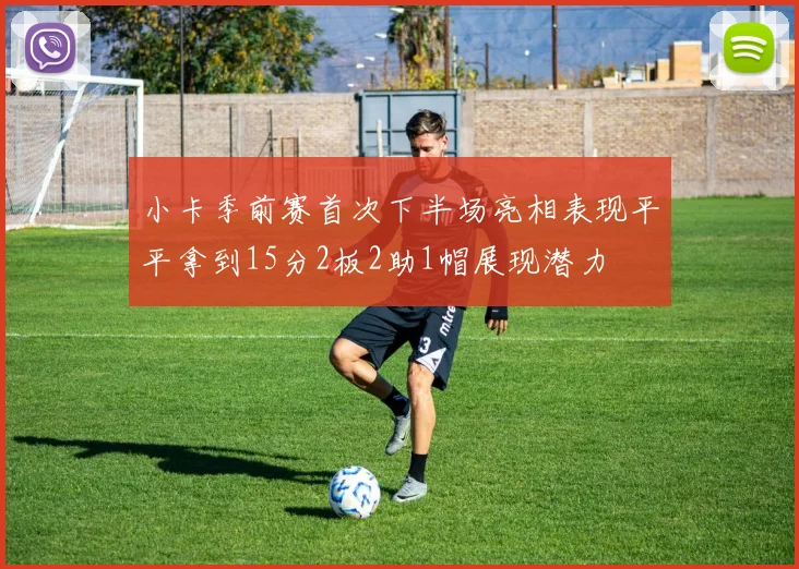小卡季前赛首次下半场亮相表现平平拿到15分2板2助1帽展现潜力