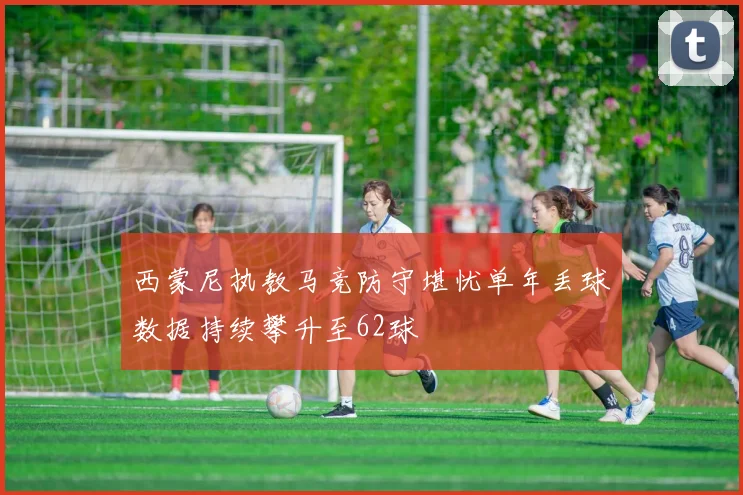 西蒙尼执教马竞防守堪忧单年丢球数据持续攀升至62球