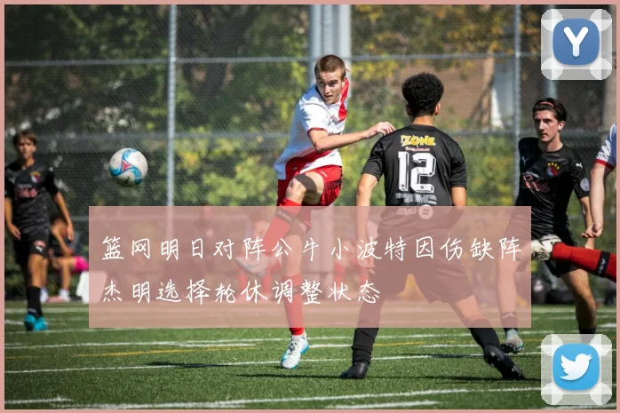 篮网明日对阵公牛小波特因伤缺阵杰明选择轮休调整状态