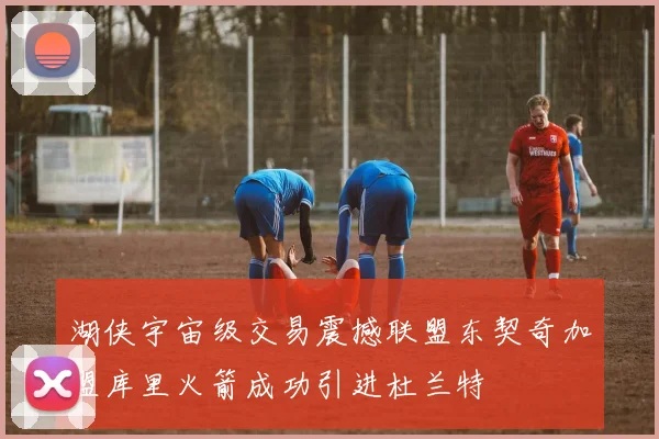 湖侠宇宙级交易震撼联盟东契奇加盟库里火箭成功引进杜兰特