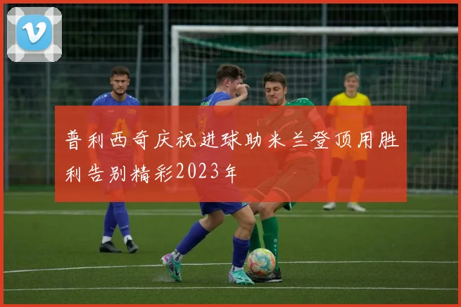 普利西奇庆祝进球助米兰登顶用胜利告别精彩2023年