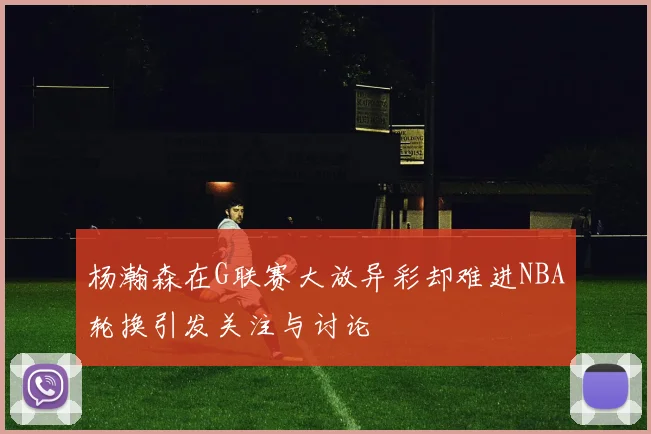 杨瀚森在G联赛大放异彩却难进NBA轮换引发关注与讨论